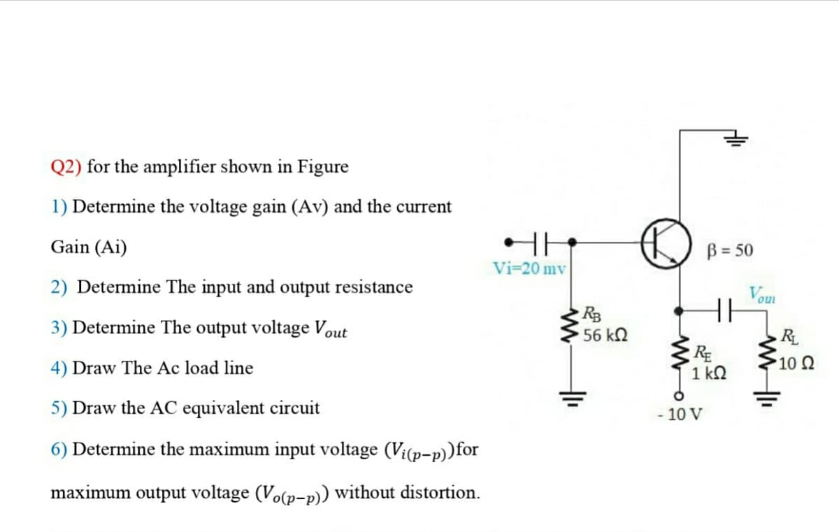 Q2) for the amplifier shown in Figure
1) Determine the voltage gain (Av) and the current
Gain (Ai)
2) Determine The input and output resistance
3) Determine The output voltage Vout
4) Draw The Ac load line
5) Draw the AC equivalent circuit
6) Determine the maximum input voltage (Vi(p-p)) for
maximum output voltage (Vo(p-p)) without distortion.
HH
Vi-20 mv
RB
56 kQ
+₁
D
B = 50
- 10 V
HH
RE
1kQ
Vou
RL
• 10 Ω
ww11