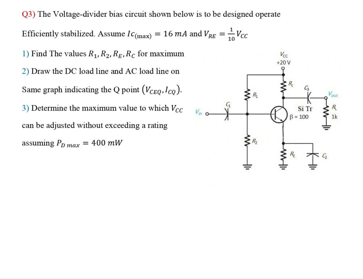 Q3) The Voltage-divider bias circuit shown below is to be designed operate
Efficiently stabilized. Assume IC(max) = 16 mA and VRE
1) Find The values R₁, R₂, RE, Rc for maximum
2) Draw the DC load line and AC load line on
Same graph indicating the Q point (VCEQ,Icq).
3) Determine the maximum value to which Vcc
can be adjusted without exceeding a rating
assuming PD max = 400 mW
Vin o
=
-Vcc
10
G
₁
R₁
Vcc
+20 V
www-li
R₁
C3
Si Tr
B = 100
KHII
Vo
out
MI
R₁
1k