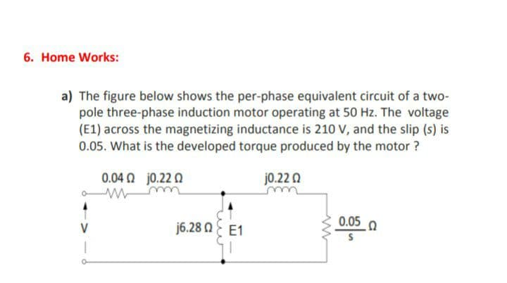6. Home Works:
a) The figure below shows the per-phase equivalent circuit of a two-
pole three-phase induction motor operating at 50 Hz. The voltage
(E1) across the magnetizing inductance is 210 V, and the slip (s) is
0.05. What is the developed torque produced by the motor ?
0.04 0 jo.22 Q
j0.22 0
j6.28 NE E1
0.05 0
