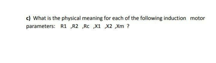 c) What is the physical meaning for each of the following induction motor
parameters: R1 „R2 ,Rc ,X1 ,X2 ,Xm ?
