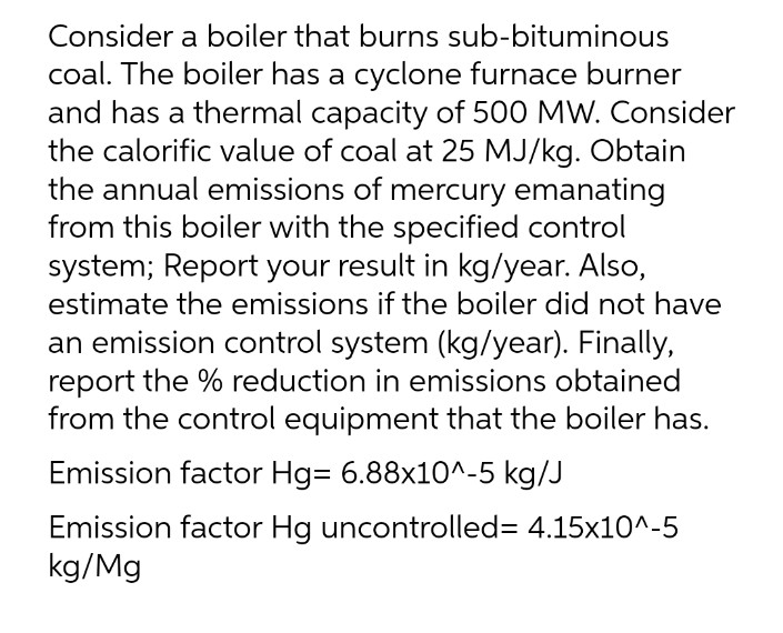 Consider a boiler that burns sub-bituminous
coal. The boiler has a cyclone furnace burner
and has a thermal capacity of 500 MW. Consider
the calorific value of coal at 25 MJ/kg. Obtain
the annual emissions of mercury emanating
from this boiler with the specified control
system; Report your result in kg/year. Also,
estimate the emissions if the boiler did not have
an emission control system (kg/year). Finally,
report the % reduction in emissions obtained
from the control equipment that the boiler has.
Emission factor Hg= 6.88x10^-5 kg/J
Emission factor Hg uncontrolled= 4.15x10^-5
kg/Mg
