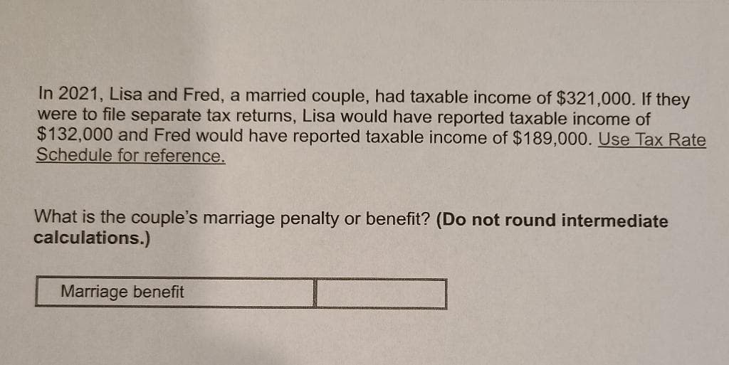 In 2021, Lisa and Fred, a married couple, had taxable income of $321,000. If they
were to file separate tax returns, Lisa would have reported taxable income of
$132,000 and Fred would have reported taxable income of $189,000. Use Tax Rate
Schedule for reference.
What is the couple's marriage penalty or benefit? (Do not round intermediate
calculations.)
Marriage benefit
