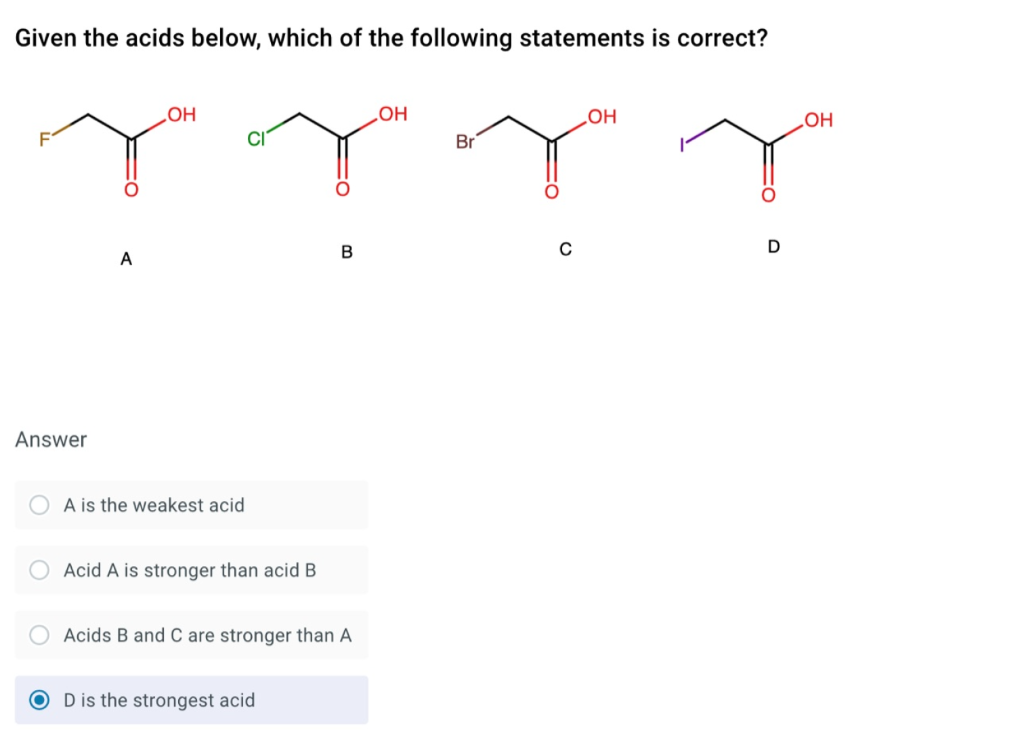 Given the acids below, which of the following statements is correct?
HO
Br
HOʻ
но
HO
D
A
Answer
A is the weakest acid
Acid A is stronger than acid B
Acids B and C are stronger than A
D is the strongest acid
