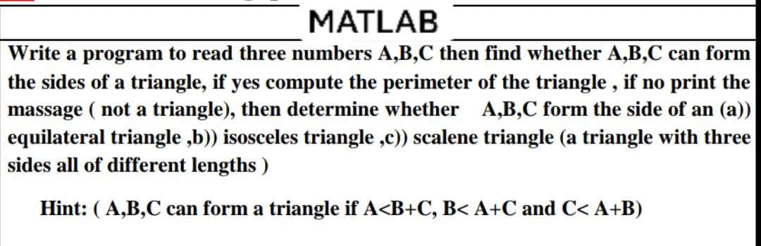MATLAB
Write a program to read three numbers A,B,C then find whether A,B,C can form
the sides of a triangle, if yes compute the perimeter of the triangle, if no print the
massage ( not a triangle), then determine whether A,B,C form the side of an (a))
equilateral triangle,b)) isosceles triangle,c)) scalene triangle (a triangle with three
sides all of different lengths)
Hint: (A,B,C can form a triangle if A<B+C, B< A+C and C< A+B)
