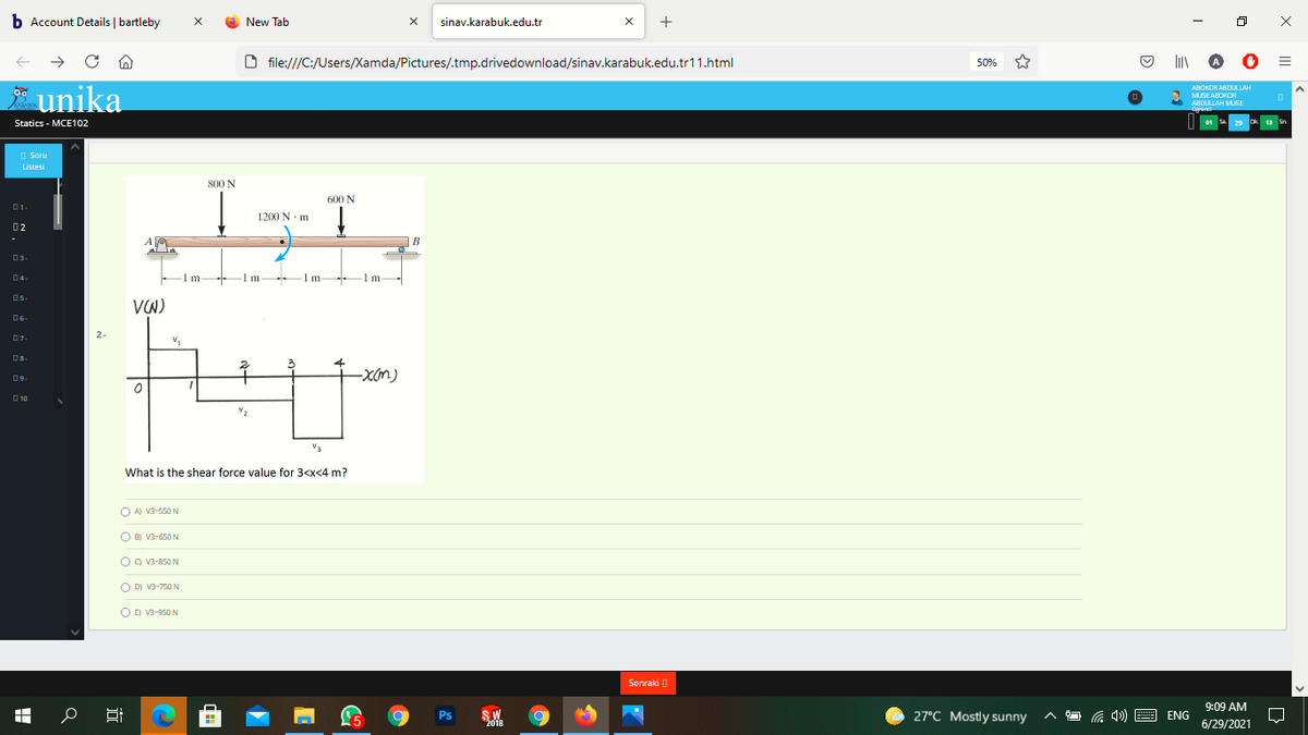 b Account Details | bartleby
+
New Tab
sinav.karabuk.edu.tr
file:///C:/Users/Xamda/Pictures/.tmp.drivedownload/sinav.karabuk.edu.tr11.html
50%
ABOKOR ABDULLAH
unika
Statics - MCE102
MUSE ABOKOR
ABDULLAH MUSE
01
Dk 13 Sn
O Soru
Listesi
800 N
600 N
D1.
1200 N m
02
-
B
al la
03-
04-
1m-
-1m
-1 m
1m
V)
06-
2-
07-
09.
O 10
V2
V3
What is the shear force value for 3<x<4 m?
O AN V3-550 N
O D) V3-650 N
O ) V3-850 N
O DI Va-750 N
OD V3-950 N
Sonraki O
9:09 AM
SW
2018
27°C Mostly sunny
L5
Ps
ENG
6/29/2021
