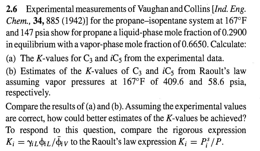 2.6 Experimental measurements of Vaughan and Collins [Ind. Eng.
Chem., 34, 885 (1942)] for the propane-isopentane system at 167°F
and 147 psia show for propane a liquid-phase mole fraction of 0.2900
in equilibrium with a vapor-phase mole fraction of 0.6650. Calculate:
(a) The K-values for C3 and iC5 from the experimental data.
(b) Estimates of the K-values of C3 and iC5 from Raoult's law
assuming vapor pressures at 167°F of 409.6 and 58.6 psia,
respectively.
Compare the results of (a) and (b). Assuming the experimental values
are correct, how could better estimates of the K-values be achieved?
To respond to this question, compare the rigorous expression
K₁ = YiLiL/Oiv to the Raoult's law expression K; = P{/P.
V