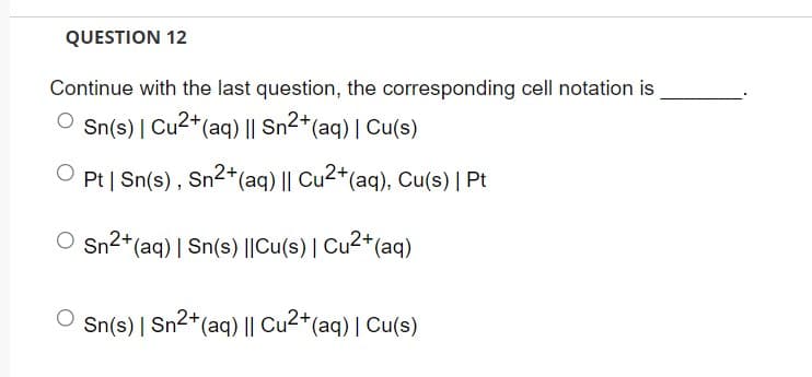 QUESTION 12
Continue with the last question, the corresponding cell notation is
Sn(s) | Cu²+ (aq) || Sn²+ (aq) | Cu(s)
Pt | Sn(s), Sn²+ (aq) || Cu2+ (aq), Cu(s) | Pt
O Sn²+ (aq) | Sn(s) ||Cu(s) | Cu²+ (aq)
Sn(s) | Sn²+ (aq) || Cu²+ (aq) | Cu(s)
2+