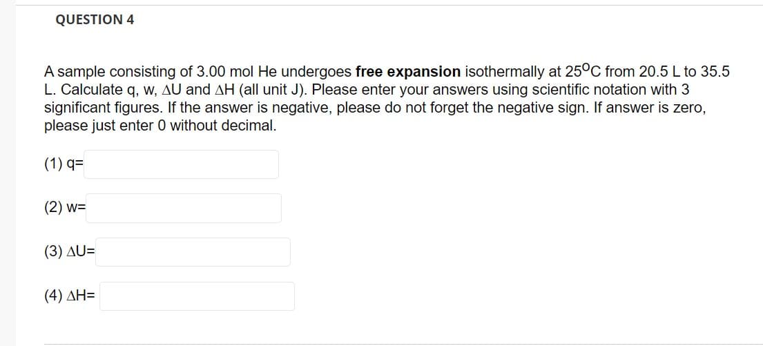 QUESTION 4
A sample consisting of 3.00 mol He undergoes free expansion isothermally at 25°C from 20.5 L to 35.5
L. Calculate q, w, AU and AH (all unit J). Please enter your answers using scientific notation with 3
significant figures. If the answer is negative, please do not forget the negative sign. If answer is zero,
please just enter 0 without decimal.
(1) q=
(2) w=
(3) AU=
(4) ΔΗ=