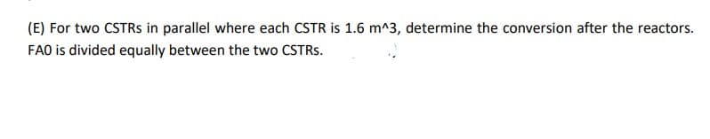 (E) Fortwo CSTRS in parallel where each CSTR is 1.6 m^3, determine the conversion after the reactors.
FAO is divided equally between the two CSTRs.