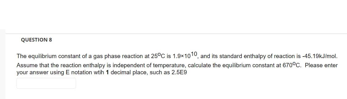 QUESTION 8
The equilibrium constant of a gas phase reaction at 25°C is 1.9×1010, and its standard enthalpy of reaction is -45.19kJ/mol.
Assume that the reaction enthalpy is independent of temperature, calculate the equilibrium constant at 670°C. Please enter
your answer using E notation wtih 1 decimal place, such as 2.5E9