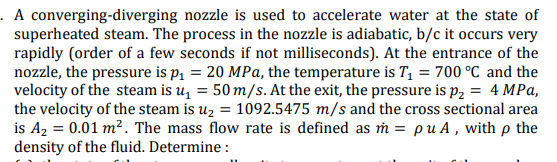 . A converging-diverging nozzle is used to accelerate water at the state of
superheated steam. The process in the nozzle is adiabatic, b/c it occurs very
rapidly (order of a few seconds if not milliseconds). At the entrance of the
nozzle, the pressure is p, = 20 MPa, the temperature is T = 700 °C and the
velocity of the steam is u, = 50 m/s. At the exit, the pressure is p, = 4 MPa,
the velocity of the steam is uz = 1092.5475 m/s and the cross sectional area
is A2 = 0.01 m². The mass flow rate is defined as ṁ = pu A , with p the
density of the fluid. Determine :
