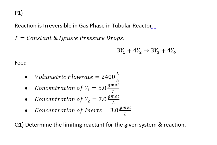 P1)
Reaction is Irreversible in Gas Phase in Tubular Reactor...
T = Constant & Ignore Pressure Drops.
Feed
●
3Y₁ +4Y₂ → 3Y3 +4Y4
Volumetric Flowrate 2400 ²/
h
=
Concentration of Y₁ = 5.0 gmol
L
Concentration of Y₂ = 7.0 gmol
L
Concentration of Inerts
= 3.0 gmol
L
Q1) Determine the limiting reactant for the given system & reaction.