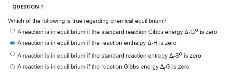 QUESTION 1
Which of the following is true regarding chemical equilibrium?
A reaction is in equilibrium if the standard reaction Gibbs energy A,Gº is zero
A reaction is in equilibrium if the reaction enthalpy ArH is zero
A reaction is in equilibrium if the standard reaction entropy A.Sº is zero
A reaction is in equilibrium if the reaction Gibbs energy ArG is zero