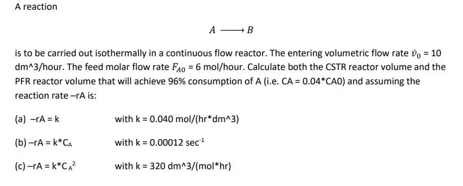 A reaction
A
B
is to be carried out isothermally in a continuous flow reactor. The entering volumetric flow rate v = 10
dm^3/hour. The feed molar flow rate FAO = 6 mol/hour. Calculate both the CSTR reactor volume and the
PFR reactor volume that will achieve 96% consumption of A (i.e. CA = 0.04*CAO) and assuming the
reaction rate -rA is:
(a) -rA = k
(b)-rA = k*CA
(c)-ra = k*CA²
with k = 0.040 mol/(hr*dm^3)
with k = 0.00012 sec¹¹
with k = 320 dm^3/(mol*hr)