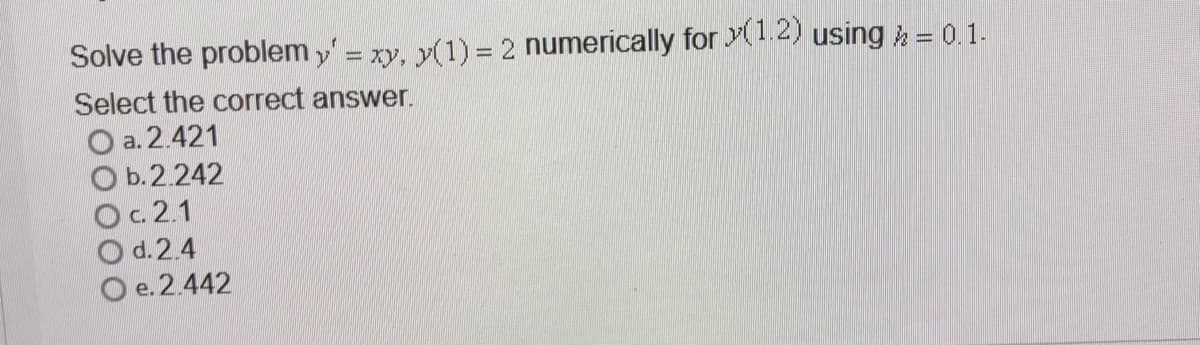 Solve the problem y' = xy, y(1) = 2 numerically for y(1.2) using k = 0.1.
Select the correct answer.
O a. 2.421
O b.2.242
Oc. 2.1
O d.2.4
O e. 2.442
