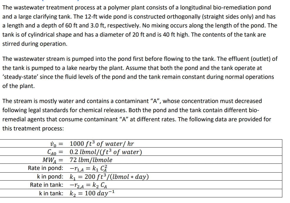 The wastewater treatment process at a polymer plant consists of a longitudinal bio-remediation pond
and a large clarifying tank. The 12-ft wide pond is constructed orthogonally (straight sides only) and has
a length and a depth of 60 ft and 3.0 ft, respectively. No mixing occurs along the length of the pond. The
tank is of cylindrical shape and has a diameter of 20 ft and is 40 ft high. The contents of the tank are
stirred during operation.
The wastewater stream is pumped into the pond first before flowing to the tank. The effluent (outlet) of
the tank is pumped to a lake nearby the plant. Assume that both the pond and the tank operate at
'steady-state' since the fluid levels of the pond and the tank remain constant during normal operations
of the plant.
The stream is mostly water and contains a contaminant "A", whose concentration must decreased
following legal standards for chemical releases. Both the pond and the tank contain different bio-
remedial agents that consume contaminant "A" at different rates. The following data are provided for
this treatment process:
v =
CAO =
MWA =
Rate in pond:
k in pond:
Rate in tank:
k in tank:
1000 ft³ of water/hr
0.2 lbmol/(ft³ of water)
72 lbm/lbmole
-₁,A = k₁ CA
k₁ = 200 ft³/(lbmol * day)
-12,A = K₂ CA
k₂ = 100 day-¹