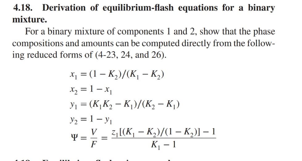 4.18. Derivation of equilibrium-flash equations for a binary
mixture.
For a binary mixture of components 1 and 2, show that the phase
compositions and amounts can be computed directly from the follow-
ing reduced forms of (4-23, 24, and 26).
x₁ = (1 - K₂)/(K₁ – K₂)
x₂ = 1-X₁
y₁ = (K₁K₂ - K₁)/(K₂ - K₁)
Y₂ = 1 - Y₁
=
V z₁ [(K₁ - K₂)/(1-K₁₂)] - 1
F
K₁-1