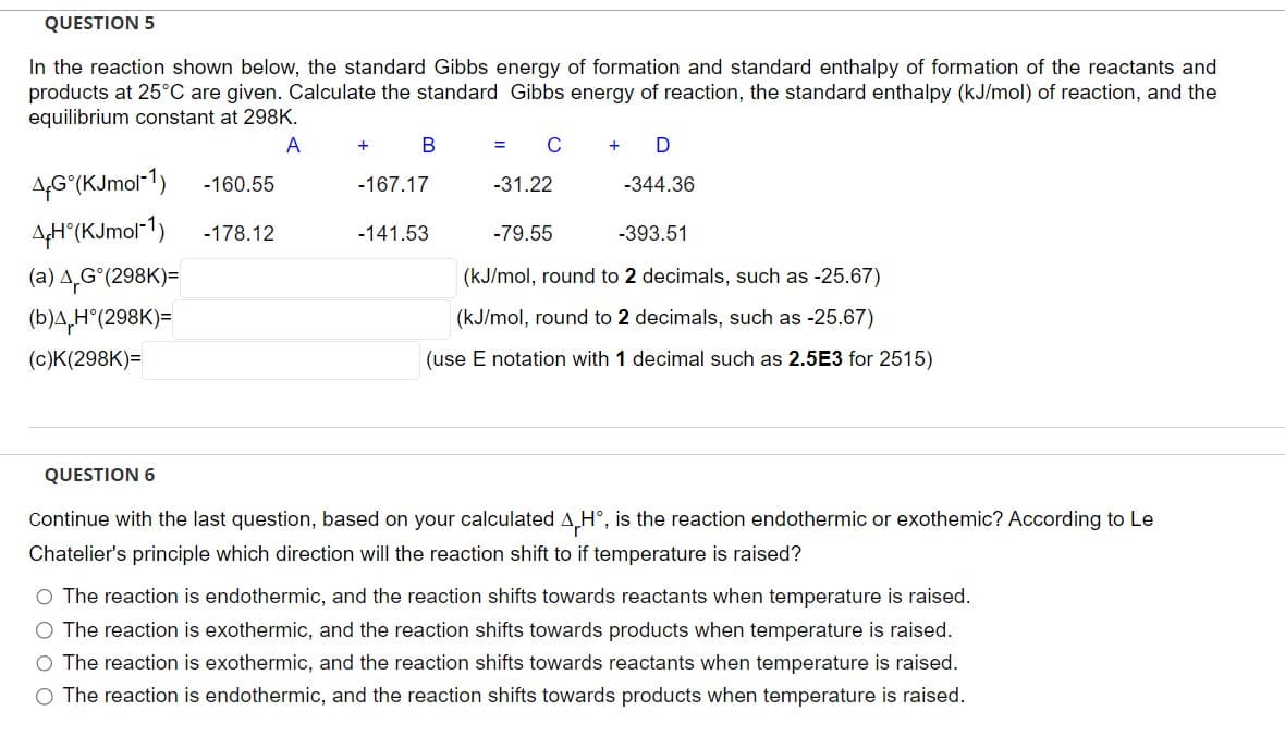 QUESTION 5
In the reaction shown below, the standard Gibbs energy of formation and standard enthalpy of formation of the reactants and
products at 25°C are given. Calculate the standard Gibbs energy of reaction, the standard enthalpy (kJ/mol) of reaction, and the
equilibrium constant at 298K.
A
4G (KJmol-1)
4H°(KJmol-1)
(a) 4,Gᵒ(298K)=
(b)4 H°(298K)=
(c)K(298K)=
-160.55
-178.12
+
B
-167.17
= C + D
-141.53
-31.22
-344.36
-79.55
-393.51
(kJ/mol, round to 2 decimals, such as -25.67)
(kJ/mol, round to 2 decimals, such as -25.67)
(use E notation with 1 decimal such as 2.5E3 for 2515)
QUESTION 6
Continue with the last question, based on your calculated AH°, is the reaction endothermic or exothemic? According to Le
Chatelier's principle which direction will the reaction shift to if temperature is raised?
O The reaction is endothermic, and the reaction shifts towards reactants when temperature is raised.
O The reaction is exothermic, and the reaction shifts towards products when temperature is raised.
O The reaction is exothermic, and the reaction shifts towards reactants when temperature is raised.
O The reaction is endothermic, and the reaction shifts towards products when temperature is raised.
