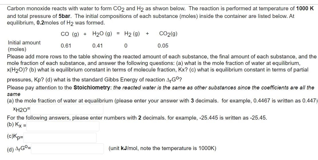 Carbon monoxide reacts with water to form CO₂ and H2 as shwon below. The reaction is performed at temperature of 1000 K
and total pressure of 5bar. The initial compositions of each substance (moles) inside the container are listed below. At
equilibrium, 0.2moles of H2 was formed.
CO (g) + H₂O (g) = H2 (g) +
Initial amount
(moles)
CO₂(g)
0.05
0.61
0.41
0
Please add more rows to the table showing the reacted amount of each substance, the final amount of each substance, and the
mole fraction of each substance, and answer the following questions: (a) what is the mole fraction of water at equilibrium,
x(H₂O)? (b) what is equilibrium constant in terms of molecule fraction, Kx? (c) what is equilibrium constant in terms of partial
pressures, Kp? (d) what is the standard Gibbs Energy of reaction ArGº?
Please pay attention to the Stoichiometry: the reacted water is the same as other substances since the coefficients are all the
same
(a) the mole fraction of water at equalibrium (please enter your answer with 3 decimals. for example, 0.4467 is written as 0.447)
XH2O=
For the following answers, please enter numbers with 2 decimals. for example, -25.445 is written as -25.45.
(b) Kx =
(c)Kp=
(d) ArGº=
(unit kJ/mol, note the temperature is 1000K)