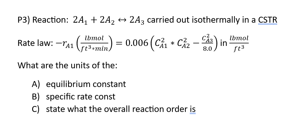 P3) Reaction: 2A₁ + 2A₂ ↔ 2A3 carried out isothermally in a CSTR
lbmol
Rate law: -TA₁ (3 min)
What are the units of the:
= 0.006 (C₁ C²₂-) ir
in
8.0
*
A) equilibrium constant
B) specific rate const
C) state what the overall reaction order is
lbmol
ft³