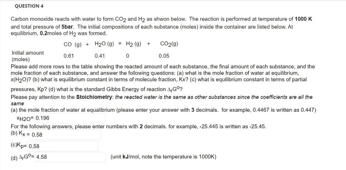 QUESTION 4
Carbon monoxide reacts with water to form CO2 and H2 as shwon below. The reaction is performed at temperature of 1000 K
and total pressure of 5bar. The initial compositions of each substance (moles) inside the container are listed below. At
equilibrium, 0.2moles of H₂ was formed.
CO (g) + H₂O (g) = H2 (g) +
Initial amount
(moles)
0.61
0.41
0.05
Please add more rows to the table showing the reacted amount of each substance, the final amount of each substance, and the
mole fraction of each substance, and answer the following questions: (a) what is the mole fraction of water at equilibrium,
x(H₂O)? (b) what is equilibrium constant in terms of molecule fraction, Kx? (c) what is equilibrium constant in terms of partial
pressures, Kp? (d) what is the standard Gibbs Energy of reaction Gº?
Please pay attention to the Stoichiometry: the reacted water is the same as other substances since the coefficients are all the
same
(a) the mole fraction of water at equalibrium (please enter your answer with 3 decimals. for example, 0.4467 is written as 0.447)
XH2O= 0.196
For the following answers, please enter numbers with 2 decimals. for example, -25.445 is written as -25.45.
(b) Kx = 0.58
(c)Kp= 0.58
(d) ArGo= 4.58
0
CO2(g)
(unit kJ/mol, note the temperature is 1000K)