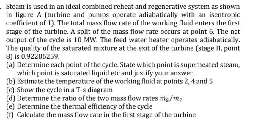 Steam is used in an ideal combined reheat and regenerative system as shown
in figure A (turbine and pumps operate adiabatically with an isentropic
coefficient of 1). The total mass flow rate of the working fluid enters the first
stage of the turbine. A split of the mass flow rate occurs at point 6. The net
output of the cycle is 10 MW. The feed water heater operates adiabatically.
The quality of the saturated mixture at the exit of the turbine (stage II, point
8) is 0.92286259.
(a) Determine each point of the cycle. State which point is superheated steam,
which point is saturated liquid etc and justify your answer
(b) Estimate the temperature of the working fluid at points 2, 4 and 5
(c) Show the cycle in a T-s diagram
(d) Determine the ratio of the two mass flow rates mi5/m,
(e) Determine the thermal efficiency of the cycle
(f) Calculate the mass flow rate in the first stage of the turbine
