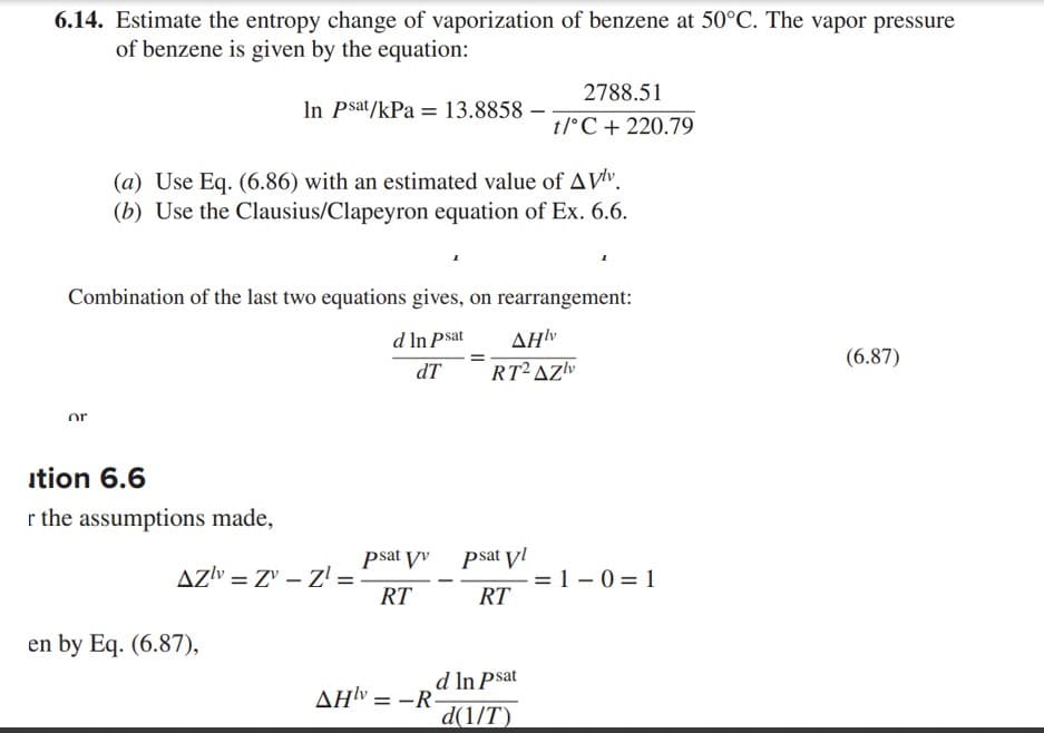 6.14. Estimate the entropy change of vaporization of benzene at 50°C. The vapor pressure
of benzene is given by the equation:
or
In Psat/kPa = 13.8858 -
(a) Use Eq. (6.86) with an estimated value of AVlv.
(b) Use the Clausius/Clapeyron equation of Ex. 6.6.
Combination of the last two equations gives, on rearrangement:
d In Psat
dT
ition 6.6
r the assumptions made,
AZv=Z-Z¹ =
en by Eq. (6.87),
psat vv
RT
2788.51
t/°C + 220.79
AHv=-R-
AHlv
RT2 AZ
psat vl
RT
d In Psat
d(1/T)
= 1-0 =1
(6.87)