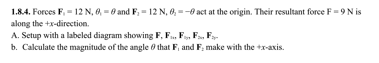 1.8.4. Forces F, = 12 N, 0, = 0 and F2 = 12 N, 0, = -0 act at the origin. Their resultant force F = 9 N is
along the +x-direction.
A. Setup with a labeled diagram showing F, F1, F1y, F2, F2y.
b. Calculate the magnitude of the angle 0 that F, and F, make with the +x-axis.
1x3
2x9
