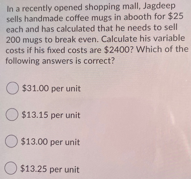 In a recently opened shopping mall, Jagdeep
sells handmade coffee mugs in abooth for $25
each and has calculated that he needs to sell
200 mugs to break even. Calculate his variable
costs if his fixed costs are $2400? Which of the
following answers is correct?
