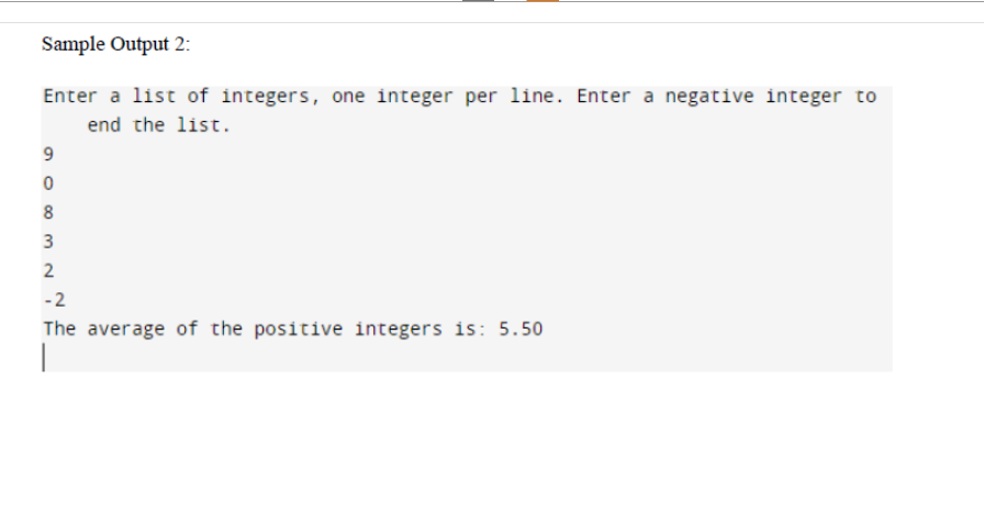 Sample Output 2:
Enter a list of integers, one integer per line. Enter a negative integer to
end the list.
9
0
8
3
2
-2
The average of the positive integers is: 5.50
I