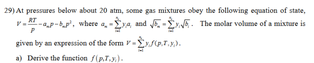 29) At pressures below about 20 atm, some gas mixtures obey the following equation of state,
--—a_p-b_p², where a„ = Σya, and √√5 = ₁√₁. The molar volume of a mixture is
i-1
=Ży,f(p.T.y.).
V =
RT
P
i-1
given by an expression of the form V =
a) Derive the function f(p,T,y).