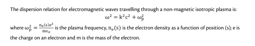 The dispersion relation for electromagnetic waves travelling through a non-magnetic isotropic plasma is:
w² = k² c² +w²/
where w =
ne(s)e²
- is the plasma frequency, ne (s) is the electron density as a function of position (s); e is
mɛo
the charge on an electron and m is the mass of the electron.