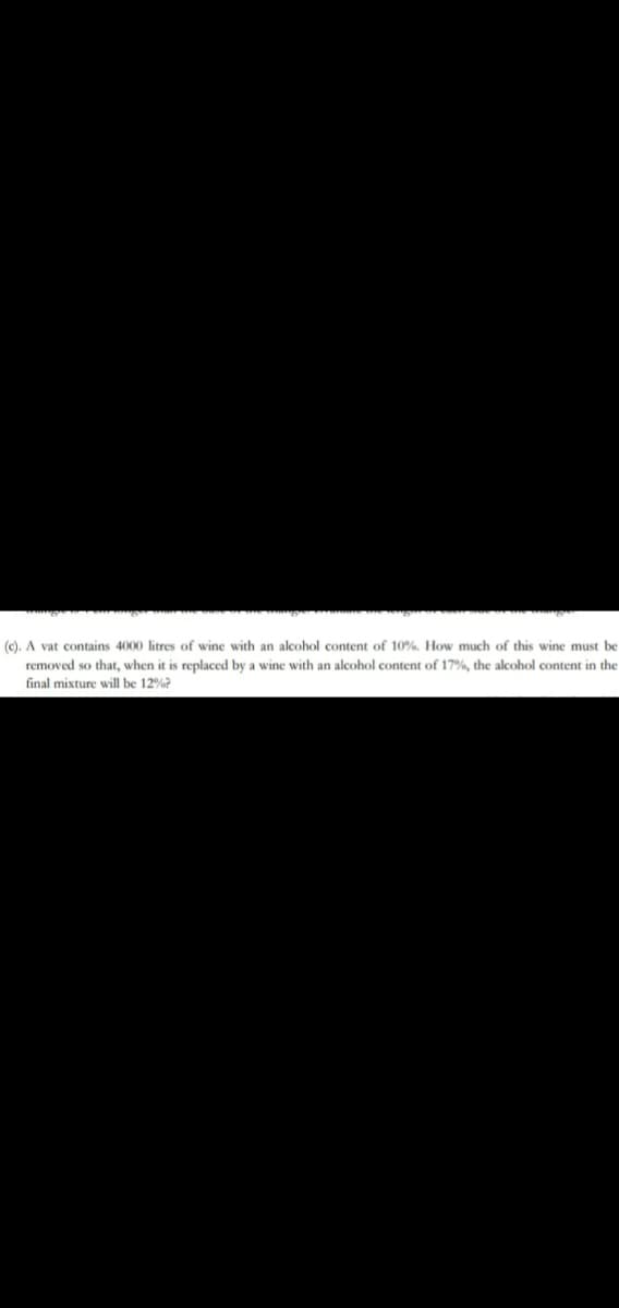 (c). A vat contains 4000 litres of wine with an alcohol content of 10%. How much of this wine must be
removed so that, when it is replaced by a wine with an alcohol content of 17%, the alcohol content in the
final mixture will be 12%?
