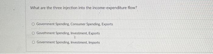 What are the three injection into the income-expenditure flow?
O Government Spending, Consumer Spending. Exports
O Goverment Spending. Investment, Exports
:
O Government Spending, Investment, Imports