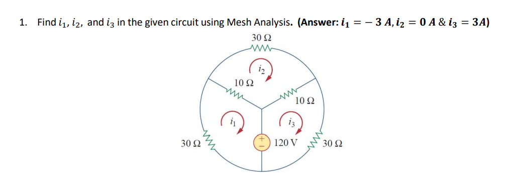 1.
Find i,, iz, and iz in the given circuit using Mesh Analysis. (Answer: i = - 3 A, i2 = 0 A & iz = 3A)
30 2
12
10 Ω
10 Ω
i3
30 2
120 V
30 Ω
