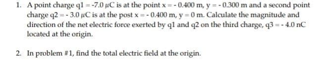 1. A point charge ql = -7.0 uC is at the point x = - 0.400 m, y = - 0.300 m and a second point
charge q2 = - 3.0 uC is at the post x = - 0.400 m, y = 0 m. Calculate the magnitude and
direction of the net electric force exerted by ql and q2 on the third charge, q3 =- 4.0 nC
located at the origin.
2. In problem #1, find the total electric field at the origin.
