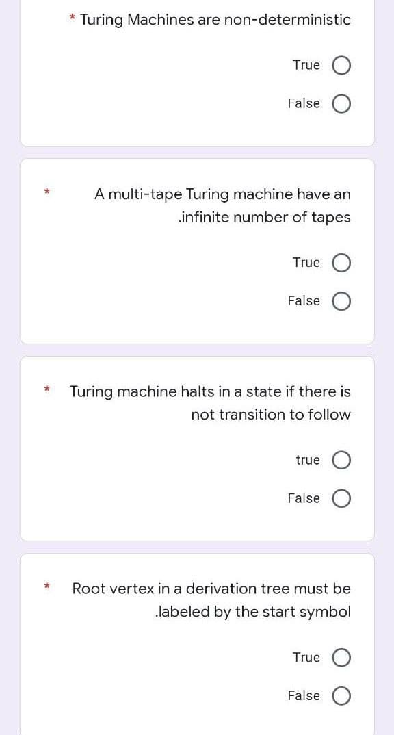 * Turing Machines are non-deterministic
True
False
A multi-tape Turing machine have an
.infinite number of tapes
True
False
Turing machine halts in a state if there is
not transition to follow
true
False
Root vertex in a derivation tree must be
.labeled by the start symbol
True
False