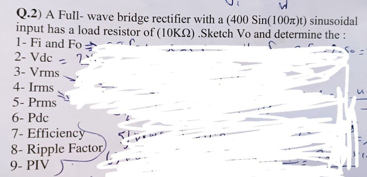 W
Q.2) A Full-wave bridge rectifier with a (400 Sin(100)t) sinusoidal
input has a load resistor of (10KS) .Sketch Vo and determine the :
1- Fi and Fo
So
2- Vdc 2%.
〃
3- Vrms
4- Irms
5- Prms
6- Pdc
PHO
7- Efficiency
8- Ripple Factor
9- PIV
(.