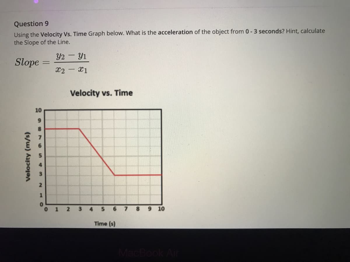 Question 9
Using the Velocity Vs. Time Graph below. What is the acceleration of the object from 0-3 seconds? Hint, calculate
the Slope of the Line.
Y2 - Y1
Slope =
x2 - X1
Velocity vs. Time
10
9.
8.
0 1
3
4
7
9 10
Time (s)
MacBook Air
Velocity (m/s)
