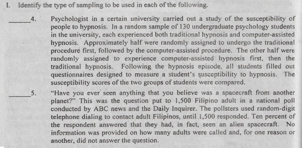 I. Identify the type of sampling to be used in each of the following.
Psychologist in a certain university carried out a study of the susceptibility of
people to hypnosis. In a random sample of 130 undergraduate psychology students
in the university, each experienced both traditional hypnosis and computer-assisted
hypnosis. Approximately half were randomly assigned to undergo the traditional
procedure first, followed by the computer-assisted procedure. The other half were
randomly assigned to experience computer-assisted hypnosis first, then the
traditional hypnosis. Following the hypnosis episode, all students filled out
questionnaires designed to measure a student's şusceptibility to hypnosis. The
susceptibility scores of the two groups of students were compared.
4.
"Have you ever seen anything that you believe was a spacecraft from another
planet?" This was the question put to 1,500 Filipino adult in a national poll
conducted by ABC news and the Daily Inquirer. The pollsters used random-digit
telephone dialing to contact adult Filipinos, until 1,500 responded. Ten percent of
the respondent answered that they had, in fact, seen an alien spacecraft. No
information was provided on how many adults were called and, for one reason or
another, did not answer the question.
5.
