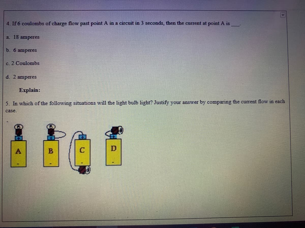 4. If 6 coulombs of charge flow past point A in a circuit in 3 seconds, then the current at point A is
a. 18 amperes
b. 6 amperes
c. 2 Coulombs
d. 2 amperes
Explain:
5. In which of the following situations will the light bulb light? Justify your answer by comparing the current flow in each
case.
D

