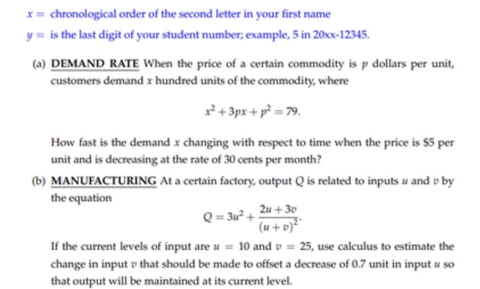 x= chronological order of the second letter in your first name
y = is the last digit of your student number; example, 5 in 20xx-12345.
(a) DEMAND RATE When the price of a certain commodity is p dollars per unit,
customers demand x hundred units of the commodity, where
² + 3px + p² = 79.
How fast is the demand x changing with respect to time when the price is $5 per
unit and is decreasing at the rate of 30 cents per month?
(b) MANUFACTURING At a certain factory, output Q is related to inputs u and v by
the equation
2u + 30
Q = 3u? +
(u + v)²
If the current levels of input are u = 10 and v = 25, use calculus to estimate the
change in input v that should be made to offset a decrease of 0.7 unit in input u so
that output will be maintained at its current level.
