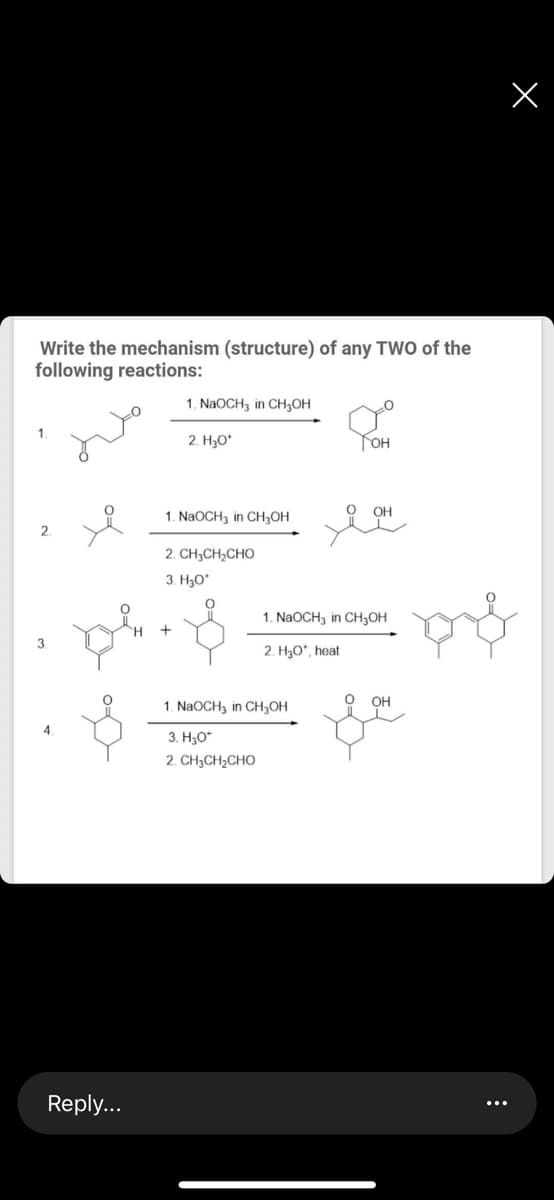 Write the mechanism (structure) of any TWO of the
following reactions:
1. NaOCH3 in CH3OH
2. H3O*
Гон
OH
1. NaOCH3 in CH;OH
2. CH,CH,CHO
3. H3O*
1. NaOCH, in CH3OH
+
2. H3O*, heat
OH
1. NaOCH3 in CH;OH
4.
3. H;0*
2. CH3CH2CHO
Reply...
