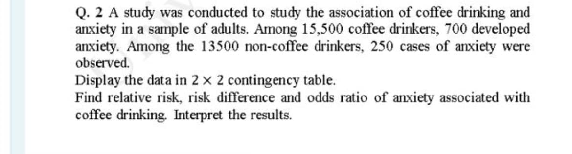Q. 2 A study was conducted to study the association of coffee drinking and
anxiety in a sample of adults. Among 15,500 coffee drinkers, 700 developed
anxiety. Among the 13500 non-coffee drinkers, 250 cases of anxiety were
observed.
Display the data in 2 x 2 contingency table.
Find relative risk, risk difference and odds ratio of anxiety associated with
coffee drinking. Interpret the results.
