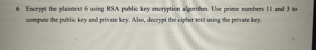 6 Encrypt the plaintext 6 using RSA public key encryption algorithm. Use prime numbers 11 and 3 to
compute the public key and private key. Also, decrypt the cipher text using the private key.
