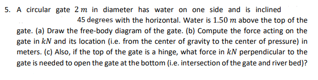 5. A circular gate 2 m in diameter has water on one side and is inclined
45 degrees with the horizontal. Water is 1.50 m above the top of the
gate. (a) Draw the free-body diagram of the gate. (b) Compute the force acting on the
gate in kN and its location (i.e. from the center of gravity to the center of pressure) in
meters. (c) Also, if the top of the gate is a hinge, what force in kN perpendicular to the
gate is needed to open the gate at the bottom (i.e. intersection of the gate and river bed)?
