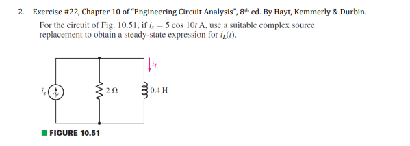 2. Exercise #22, Chapter 10 of "Engineering Circuit Analysis", 8th ed. By Hayt, Kemmerly & Durbin.
For the circuit of Fig. 10.51, if i, = 5 cos 101 A, use a suitable complex source
replacement to obtain a steady-state expression for iz(1).
20
0.4 H
I FIGURE 10.51
