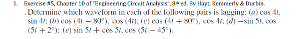 1. Exercise #5, Chapter 10 of "Engineering Circuit Analysis", 8th ed. By Hayt, Kemmerly & Durbin.
Determine which waveform in each of the following pairs is lagging: (a) cos 4t,
sin 41; (b) cos (4t – 80°), cos (4r); (c) cos (41 + 80°), cos 4t; (d) –sin 51, cos
(5t + 2°); (e) sin 5t + cos 5t, cos (5t – 45°).
