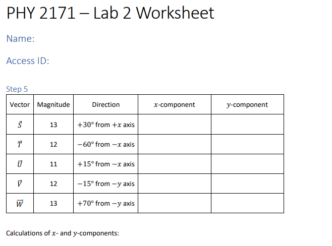 PHY 2171 - Lab 2 Worksheet
Name:
Access ID:
Step 5
Vector Magnitude
Š
T
Ū
V
W
13
12
11
12
13
Direction
+30° from +x axis
-60° from -x axis
+15° from -x axis
-15° from -y axis
+70° from -y axis
Calculations of x- and y-components:
x-component
y-component
