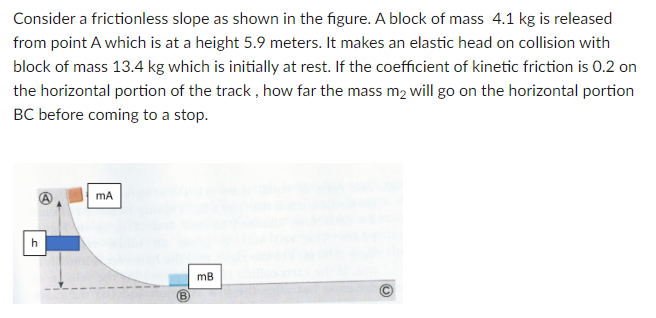 Consider a frictionless slope as shown in the figure. A block of mass 4.1 kg is released
from point A which is at a height 5.9 meters. It makes an elastic head on collision with
block of mass 13.4 kg which is initially at rest. If the coefficient of kinetic friction is 0.2 on
the horizontal portion of the track, how far the mass m₂ will go on the horizontal portion
BC before coming to a stop.
h
mA
B
mB